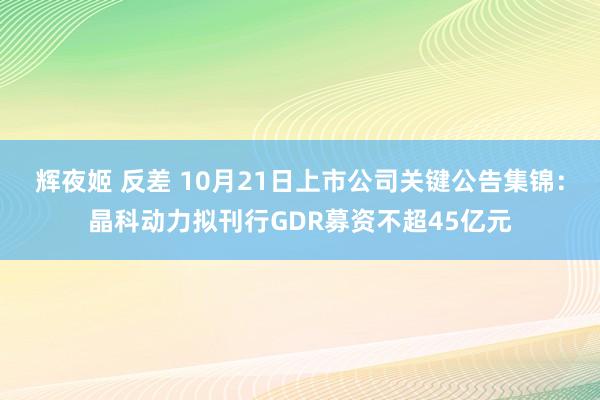 辉夜姬 反差 10月21日上市公司关键公告集锦：晶科动力拟刊行GDR募资不超45亿元