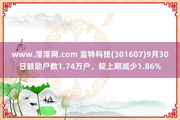 www.淫淫网.com 富特科技(301607)9月30日鼓励户数1.74万户，较上期减少1.86%