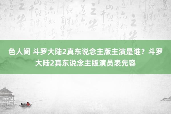 色人阁 斗罗大陆2真东说念主版主演是谁？斗罗大陆2真东说念主版演员表先容