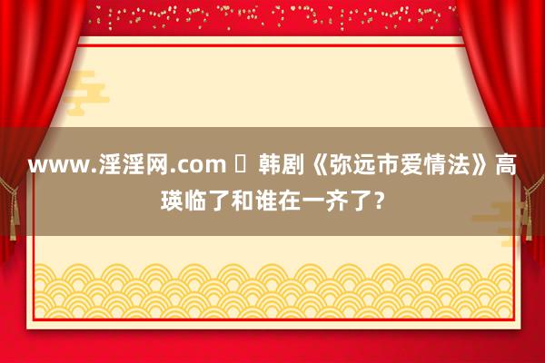 www.淫淫网.com ‌韩剧《弥远市爱情法》高瑛临了和谁在一齐了？