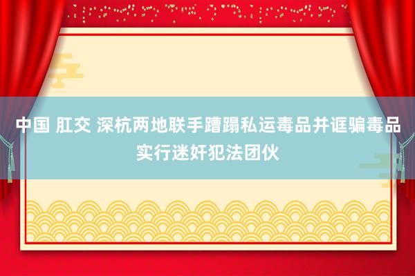 中国 肛交 深杭两地联手蹧蹋私运毒品并诓骗毒品实行迷奸犯法团伙