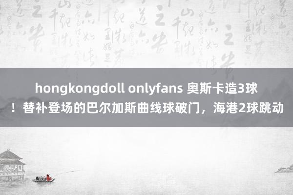 hongkongdoll onlyfans 奥斯卡造3球！替补登场的巴尔加斯曲线球破门，海港2球跳动