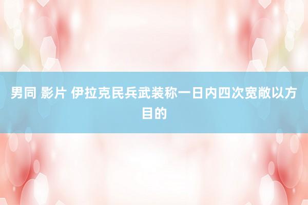 男同 影片 伊拉克民兵武装称一日内四次宽敞以方目的