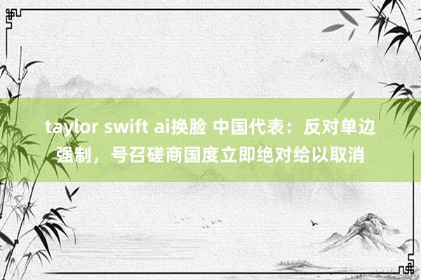 taylor swift ai换脸 中国代表：反对单边强制，号召磋商国度立即绝对给以取消