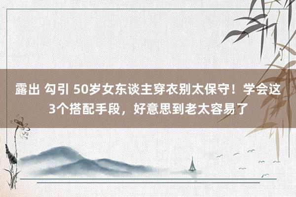 露出 勾引 50岁女东谈主穿衣别太保守！学会这3个搭配手段，好意思到老太容易了