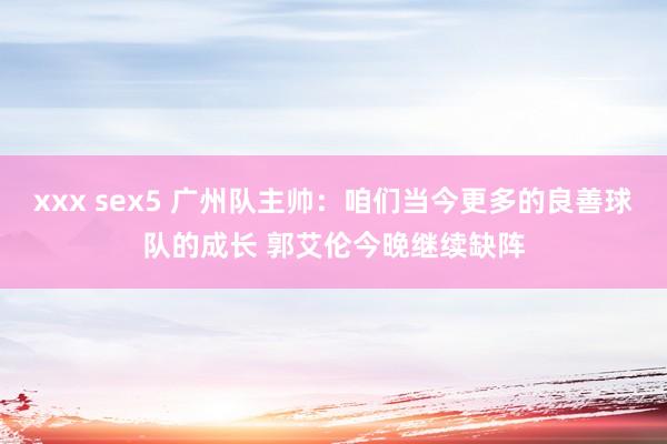 xxx sex5 广州队主帅：咱们当今更多的良善球队的成长 郭艾伦今晚继续缺阵