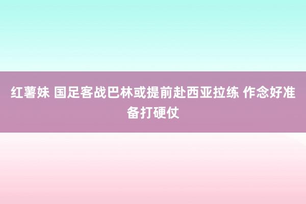 红薯妹 国足客战巴林或提前赴西亚拉练 作念好准备打硬仗