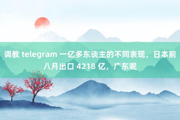 调教 telegram 一亿多东谈主的不同表现，日本前八月出口 4218 亿，广东呢