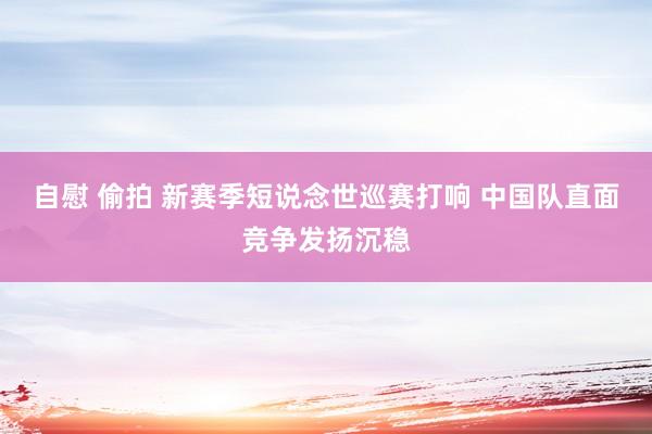 自慰 偷拍 新赛季短说念世巡赛打响 中国队直面竞争发扬沉稳