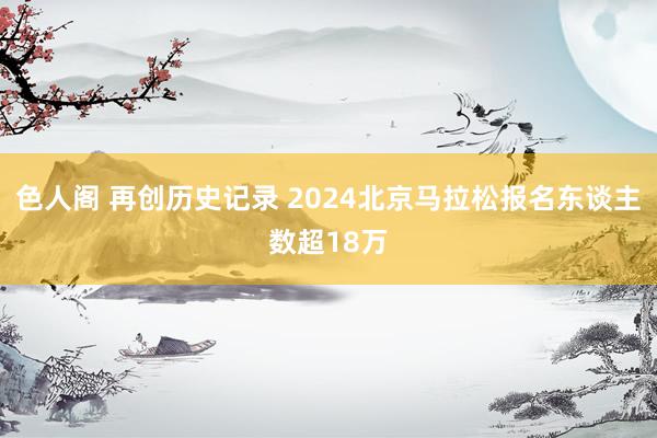 色人阁 再创历史记录 2024北京马拉松报名东谈主数超18万