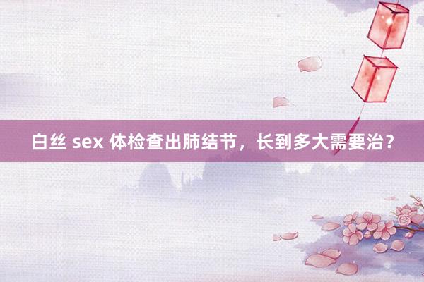 白丝 sex 体检查出肺结节，长到多大需要治？