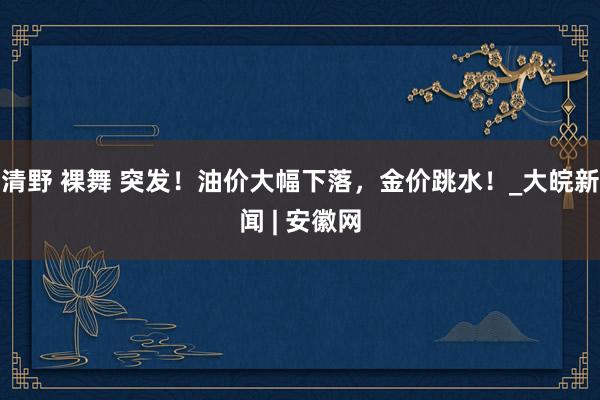 清野 裸舞 突发！油价大幅下落，金价跳水！_大皖新闻 | 安徽网