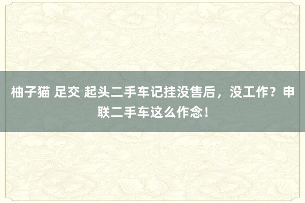 柚子猫 足交 起头二手车记挂没售后，没工作？申联二手车这么作念！