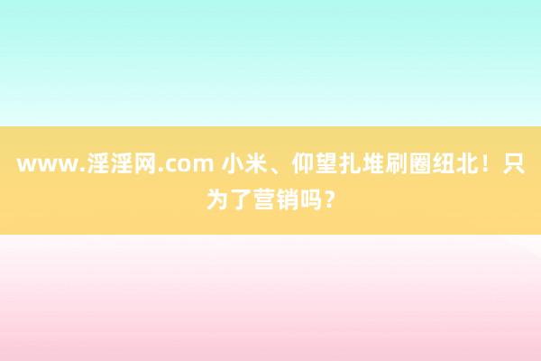 www.淫淫网.com 小米、仰望扎堆刷圈纽北！只为了营销吗？