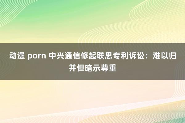 动漫 porn 中兴通信修起联思专利诉讼：难以归并但暗示尊重