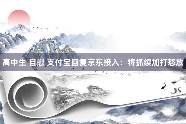 高中生 自慰 支付宝回复京东接入：将抓续加打怒放