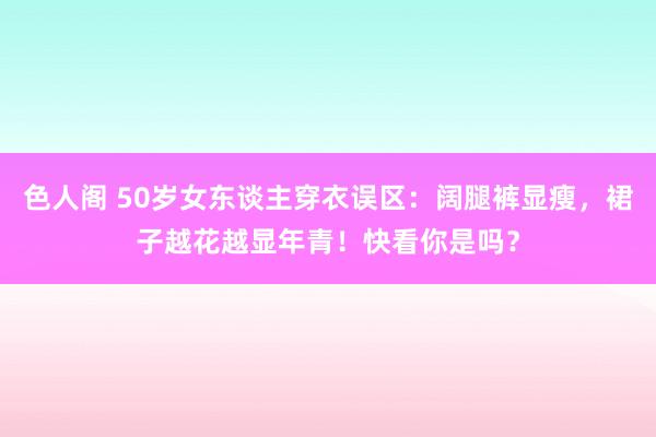 色人阁 50岁女东谈主穿衣误区：阔腿裤显瘦，裙子越花越显年青！快看你是吗？