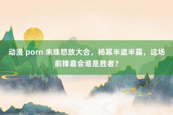 动漫 porn 朱珠怒放大合，杨幂半遮半露，这场前锋嘉会谁是胜者？