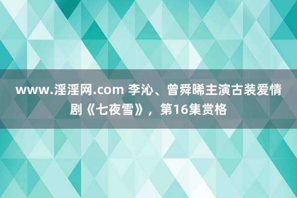 www.淫淫网.com 李沁、曾舜晞主演古装爱情剧《七夜雪》，第16集赏格