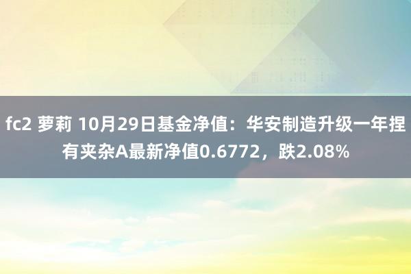 fc2 萝莉 10月29日基金净值：华安制造升级一年捏有夹杂A最新净值0.6772，跌2.08%