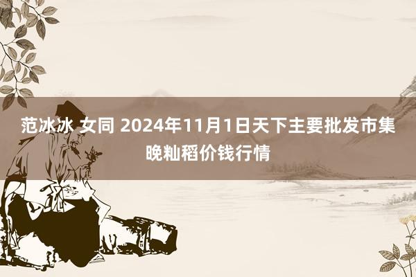 范冰冰 女同 2024年11月1日天下主要批发市集晚籼稻价钱行情