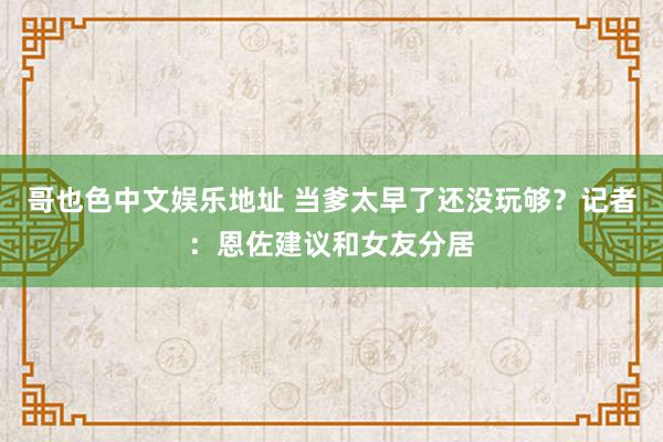 哥也色中文娱乐地址 当爹太早了还没玩够？记者：恩佐建议和女友分居