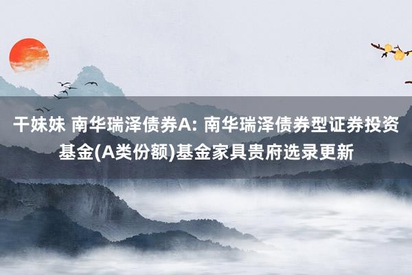 干妹妹 南华瑞泽债券A: 南华瑞泽债券型证券投资基金(A类份额)基金家具贵府选录更新