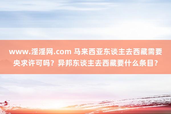 www.淫淫网.com 马来西亚东谈主去西藏需要央求许可吗？异邦东谈主去西藏要什么条目？