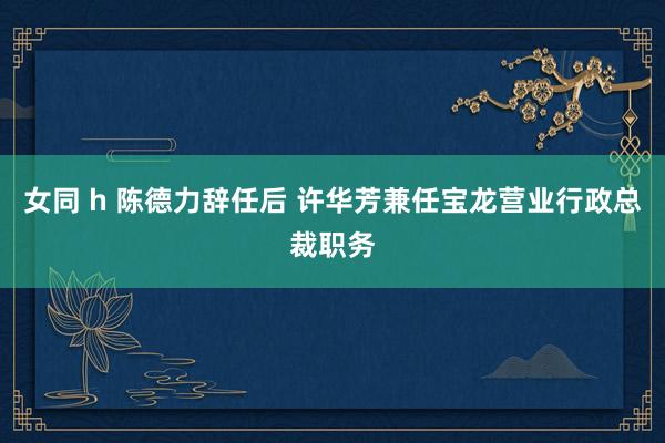 女同 h 陈德力辞任后 许华芳兼任宝龙营业行政总裁职务