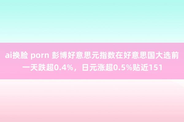 ai换脸 porn 彭博好意思元指数在好意思国大选前一天跌超0.4%，日元涨超0.5%贴近151