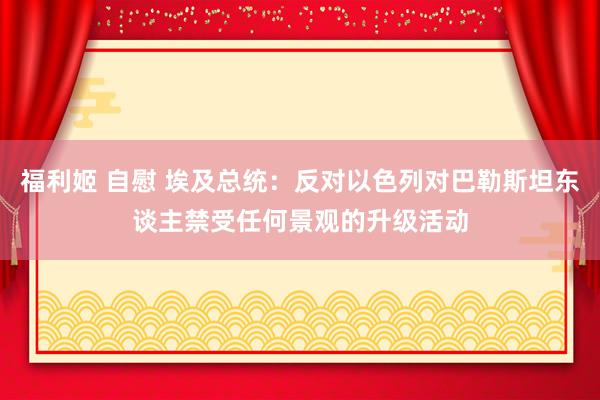 福利姬 自慰 埃及总统：反对以色列对巴勒斯坦东谈主禁受任何景观的升级活动