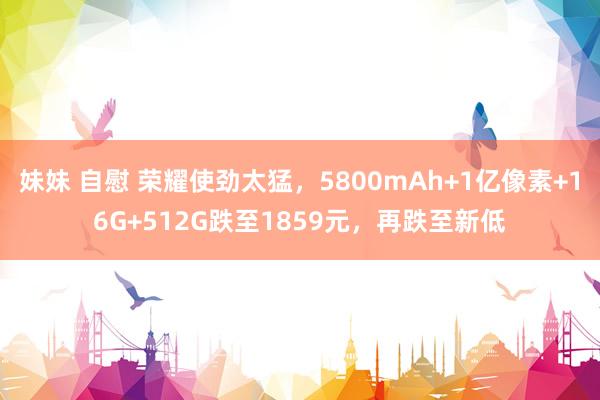 妹妹 自慰 荣耀使劲太猛，5800mAh+1亿像素+16G+512G跌至1859元，再跌至新低