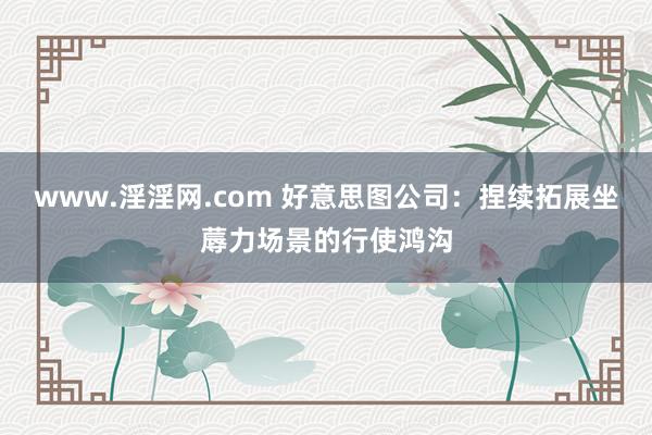 www.淫淫网.com 好意思图公司：捏续拓展坐蓐力场景的行使鸿沟