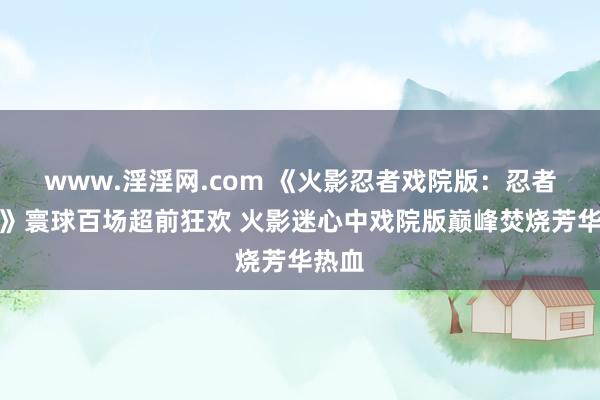 www.淫淫网.com 《火影忍者戏院版：忍者之路》寰球百场超前狂欢 火影迷心中戏院版巅峰焚烧芳华热血