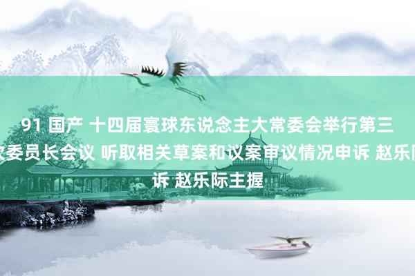 91 国产 十四届寰球东说念主大常委会举行第三十三次委员长会议 听取相关草案和议案审议情况申诉 赵乐际主握