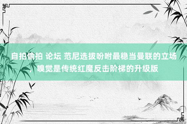 自拍偷拍 论坛 范尼选拔吩咐最稳当曼联的立场，嗅觉是传统红魔反击阶梯的升级版