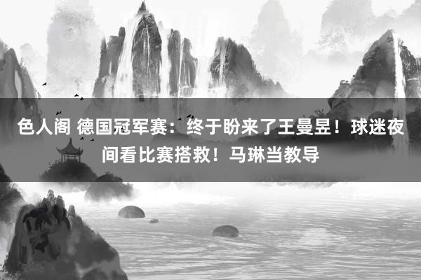 色人阁 德国冠军赛：终于盼来了王曼昱！球迷夜间看比赛搭救！马琳当教导