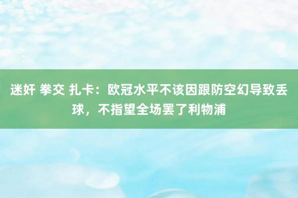 迷奸 拳交 扎卡：欧冠水平不该因跟防空幻导致丢球，不指望全场罢了利物浦