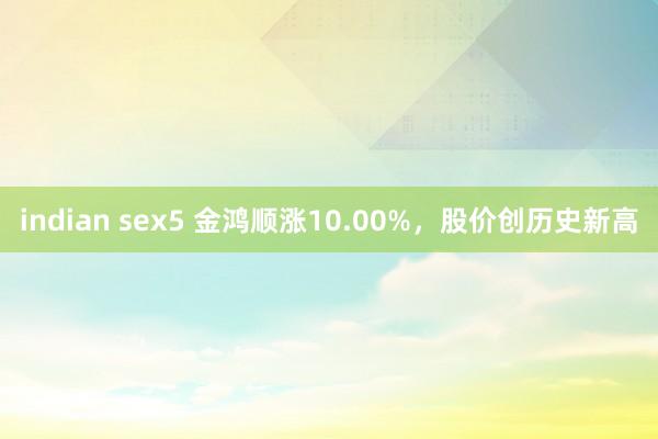 indian sex5 金鸿顺涨10.00%，股价创历史新高