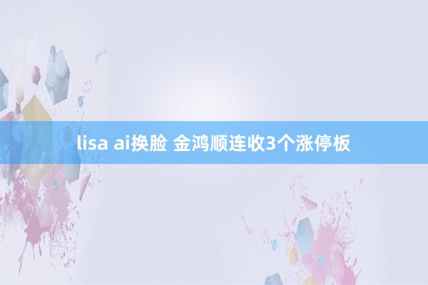 lisa ai换脸 金鸿顺连收3个涨停板