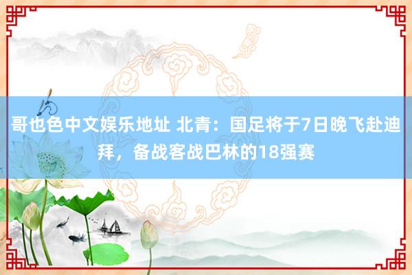 哥也色中文娱乐地址 北青：国足将于7日晚飞赴迪拜，备战客战巴林的18强赛