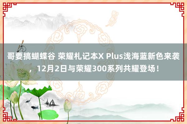 哥要搞蝴蝶谷 荣耀札记本X Plus浅海蓝新色来袭，12月2日与荣耀300系列共耀登场！