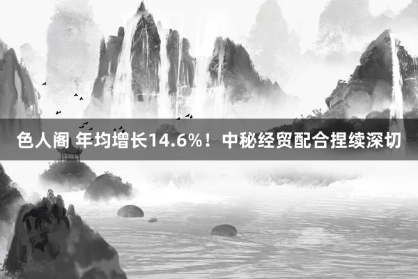 色人阁 年均增长14.6%！中秘经贸配合捏续深切