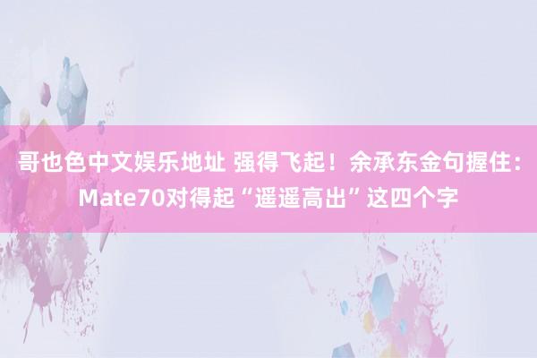 哥也色中文娱乐地址 强得飞起！余承东金句握住：Mate70对得起“遥遥高出”这四个字