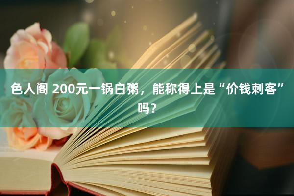 色人阁 200元一锅白粥，能称得上是“价钱刺客”吗？