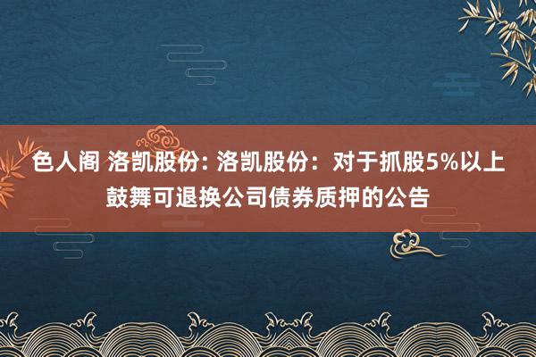 色人阁 洛凯股份: 洛凯股份：对于抓股5%以上鼓舞可退换公司债券质押的公告