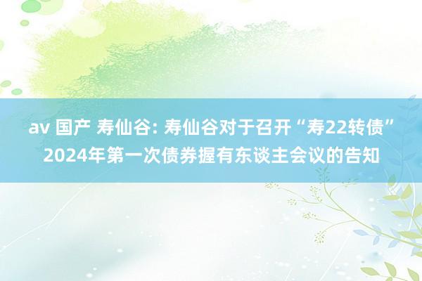 av 国产 寿仙谷: 寿仙谷对于召开“寿22转债”2024年第一次债券握有东谈主会议的告知