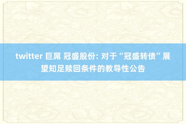 twitter 巨屌 冠盛股份: 对于“冠盛转债”展望知足赎回条件的教导性公告