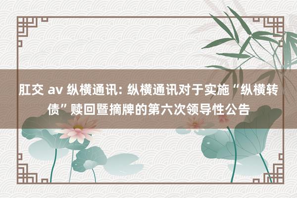 肛交 av 纵横通讯: 纵横通讯对于实施“纵横转债”赎回暨摘牌的第六次领导性公告