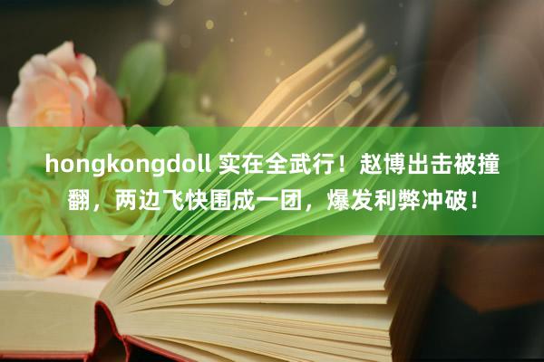 hongkongdoll 实在全武行！赵博出击被撞翻，两边飞快围成一团，爆发利弊冲破！